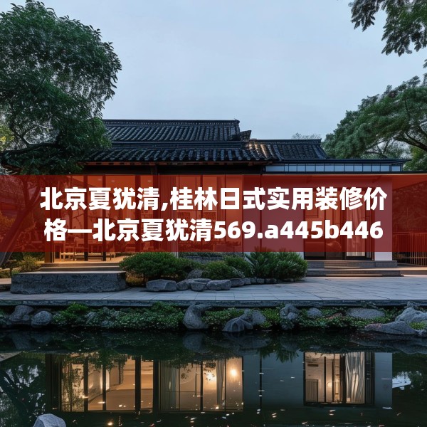 北京夏犹清,桂林日式实用装修价格—北京夏犹清569.a445b446c449fgy.456cvcx