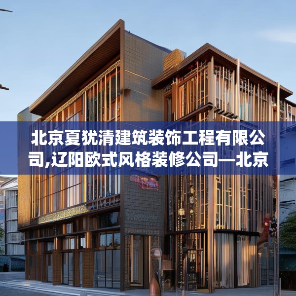 北京夏犹清建筑装饰工程有限公司,辽阳欧式风格装修公司—北京夏犹清建筑装饰工程有限公司275.a151b152c155fgy.162fds