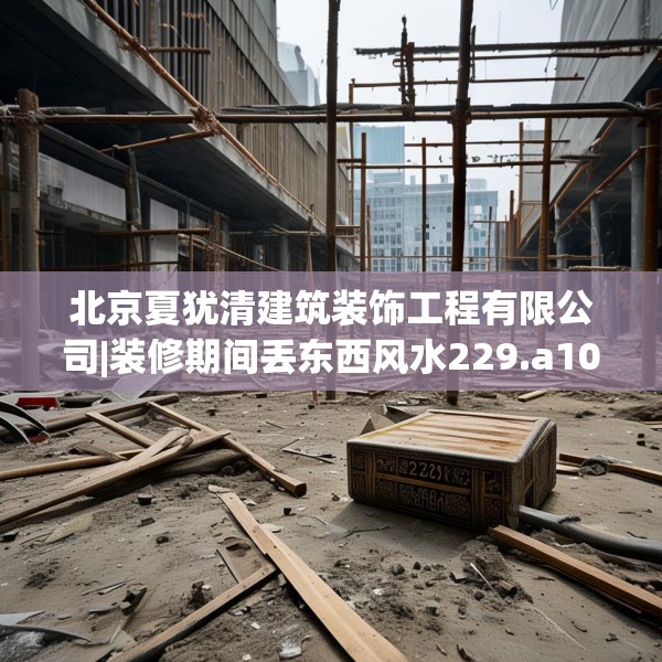 北京夏犹清建筑装饰工程有限公司|装修期间丢东西风水229.a105b106c109fgy.116poiy