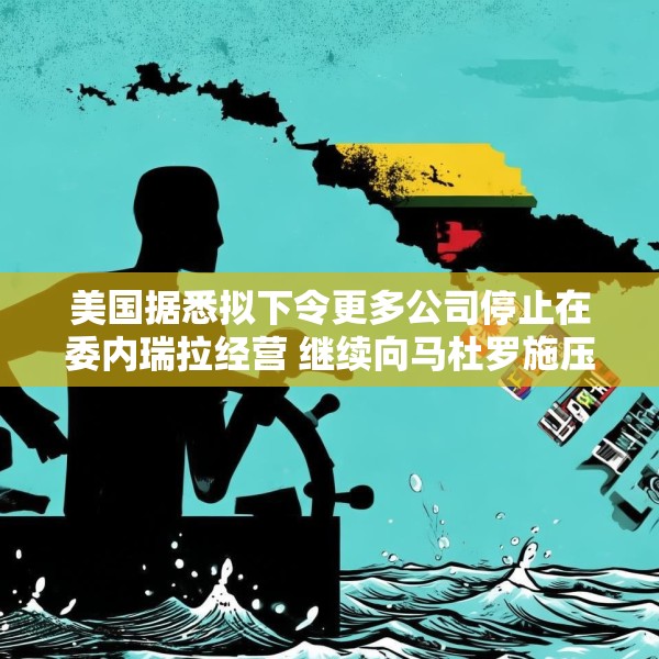 美国据悉拟下令更多公司停止在委内瑞拉经营 继续向马杜罗施压
