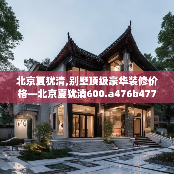 北京夏犹清,别墅顶级豪华装修价格—北京夏犹清600.a476b477c480fgy.487dsfds