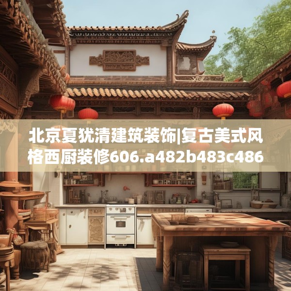 北京夏犹清建筑装饰|复古美式风格西厨装修606.a482b483c486fgy.493lkjl