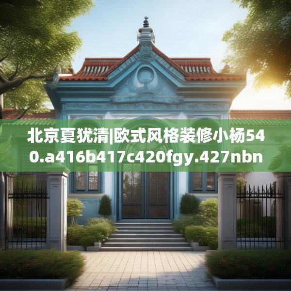 北京夏犹清|欧式风格装修小杨540.a416b417c420fgy.427nbn