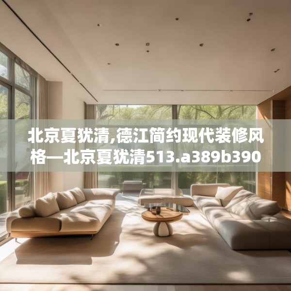 北京夏犹清,德江简约现代装修风格—北京夏犹清513.a389b390c393fgy.400fghfd