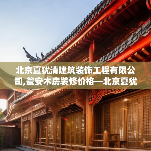北京夏犹清建筑装饰工程有限公司,瓮安木房装修价格—北京夏犹清建筑装饰工程有限公司538.a414b415c418fgy.425dewqe