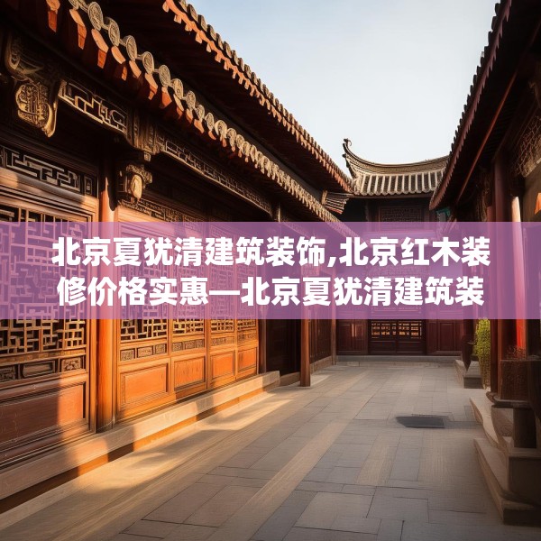 北京夏犹清建筑装饰,北京红木装修价格实惠—北京夏犹清建筑装饰222.a98b99c102fgy.109dsfds