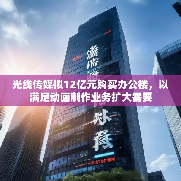 光线传媒拟12亿元购买办公楼，以满足动画制作业务扩大需要