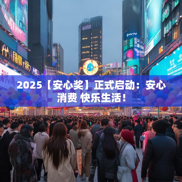 2025【安心奖】正式启动：安心消费 快乐生活！