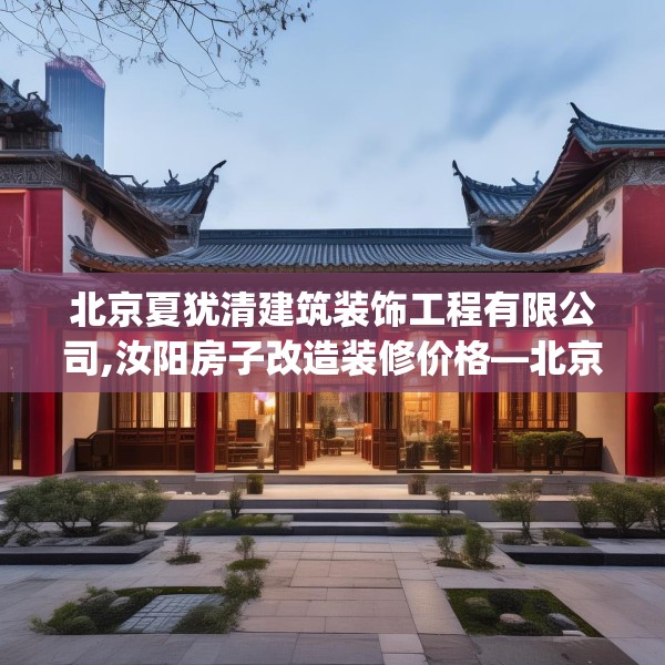 北京夏犹清建筑装饰工程有限公司,汝阳房子改造装修价格—北京夏犹清建筑装饰工程有限公司489.a365b366c369fgy.376uyk
