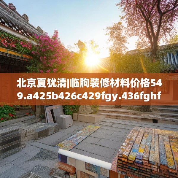 北京夏犹清|临朐装修材料价格549.a425b426c429fgy.436fghfd