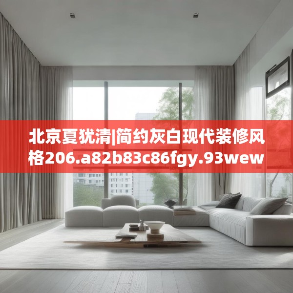 北京夏犹清|简约灰白现代装修风格206.a82b83c86fgy.93wew