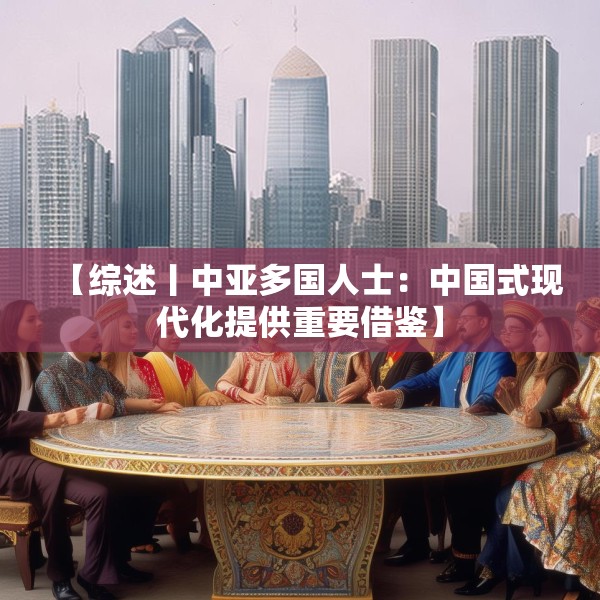 【综述丨中亚多国人士：中国式现代化提供重要借鉴】