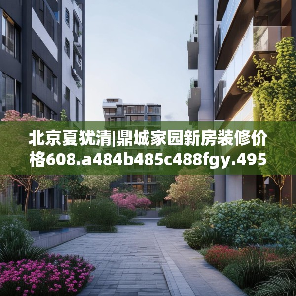 北京夏犹清|鼎城家园新房装修价格608.a484b485c488fgy.495xczxv