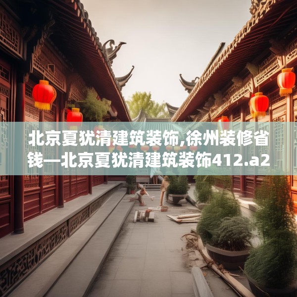 北京夏犹清建筑装饰,徐州装修省钱—北京夏犹清建筑装饰412.a288b289c292fgy.299dewqe