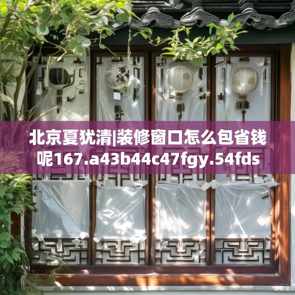 北京夏犹清|装修窗口怎么包省钱呢167.a43b44c47fgy.54fds