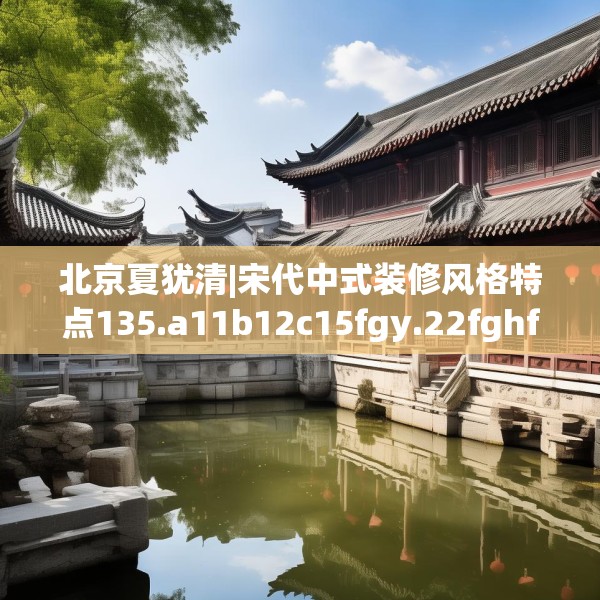 北京夏犹清|宋代中式装修风格特点135.a11b12c15fgy.22fghfd
