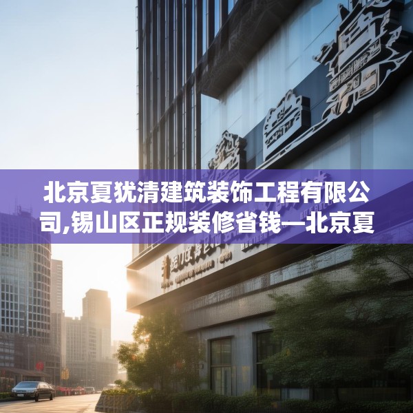 北京夏犹清建筑装饰工程有限公司,锡山区正规装修省钱—北京夏犹清建筑装饰工程有限公司125.a1b2c5fgy.12bnbn