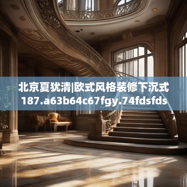 北京夏犹清|欧式风格装修下沉式187.a63b64c67fgy.74fdsfds