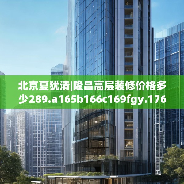 北京夏犹清|隆昌高层装修价格多少289.a165b166c169fgy.176jhhj