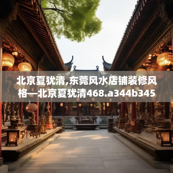 北京夏犹清,东莞风水店铺装修风格—北京夏犹清468.a344b345c348fgy.355nbn