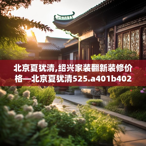 北京夏犹清,绍兴家装翻新装修价格—北京夏犹清525.a401b402c405fgy.412uyk