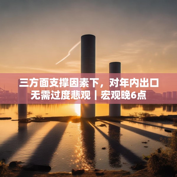 三方面支撑因素下，对年内出口无需过度悲观｜宏观晚6点