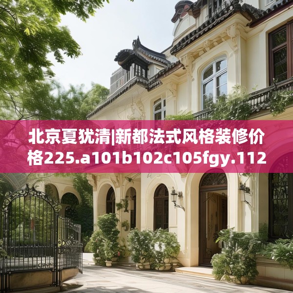 北京夏犹清|新都法式风格装修价格225.a101b102c105fgy.112fghfd