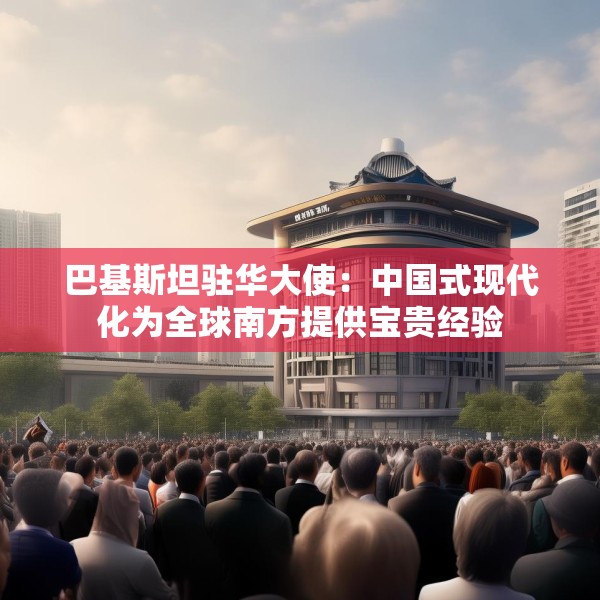巴基斯坦驻华大使：中国式现代化为全球南方提供宝贵经验