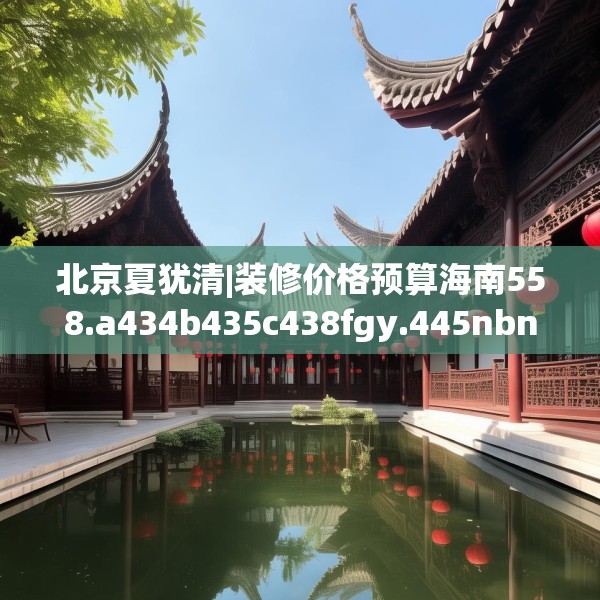 北京夏犹清|装修价格预算海南558.a434b435c438fgy.445nbn