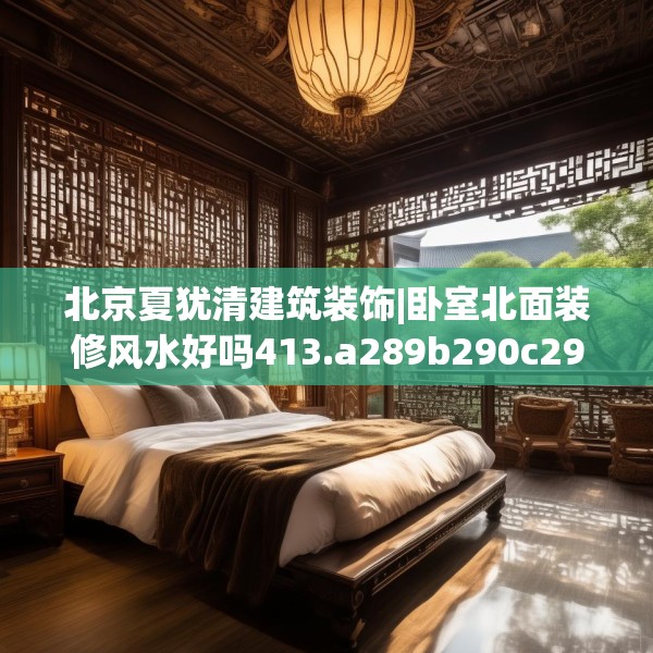 北京夏犹清建筑装饰|卧室北面装修风水好吗413.a289b290c293fgy.300bnbn