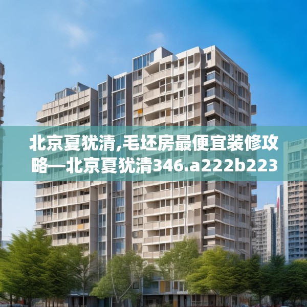 北京夏犹清,毛坯房最便宜装修攻略—北京夏犹清346.a222b223c226fgy.233htyj