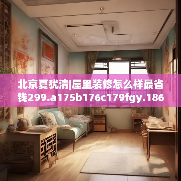 北京夏犹清|屋里装修怎么样最省钱299.a175b176c179fgy.186cvcx