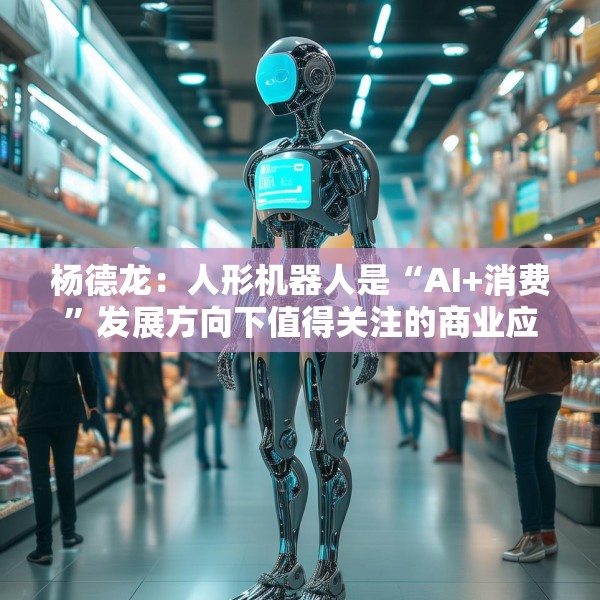 杨德龙：人形机器人是“AI+消费”发展方向下值得关注的商业应用