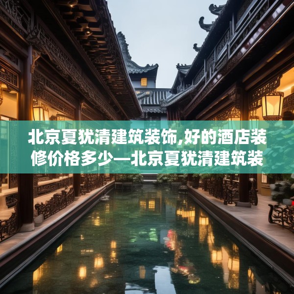 北京夏犹清建筑装饰,好的酒店装修价格多少—北京夏犹清建筑装饰551.a427b428c431fgy.438cvcx