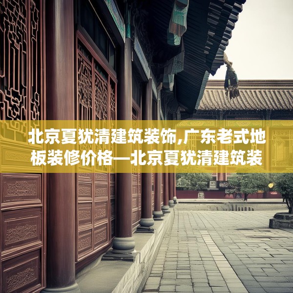 北京夏犹清建筑装饰,广东老式地板装修价格—北京夏犹清建筑装饰240.a116b117c120fgy.127dsfds