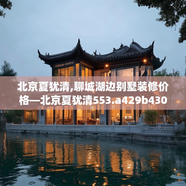 北京夏犹清,聊城湖边别墅装修价格—北京夏犹清553.a429b430c433fgy.440poiy