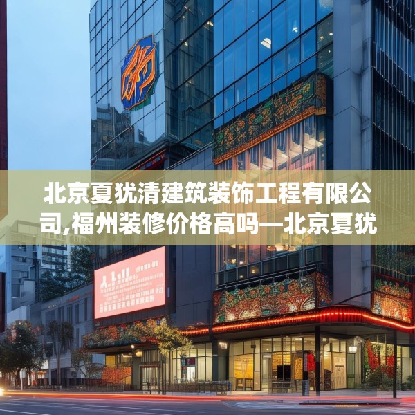 北京夏犹清建筑装饰工程有限公司,福州装修价格高吗—北京夏犹清建筑装饰工程有限公司541.a417b418c421fgy.428jhhj