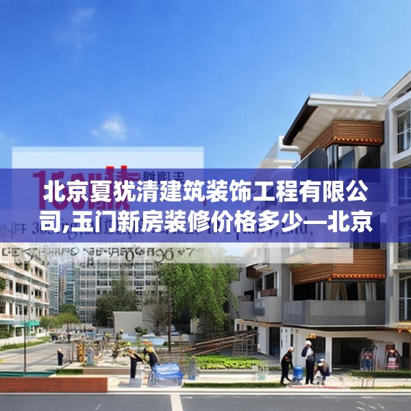 北京夏犹清建筑装饰工程有限公司,玉门新房装修价格多少—北京夏犹清建筑装饰工程有限公司163.a39b40c43fgy.50jhhj