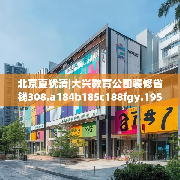 北京夏犹清|大兴教育公司装修省钱308.a184b185c188fgy.19576674