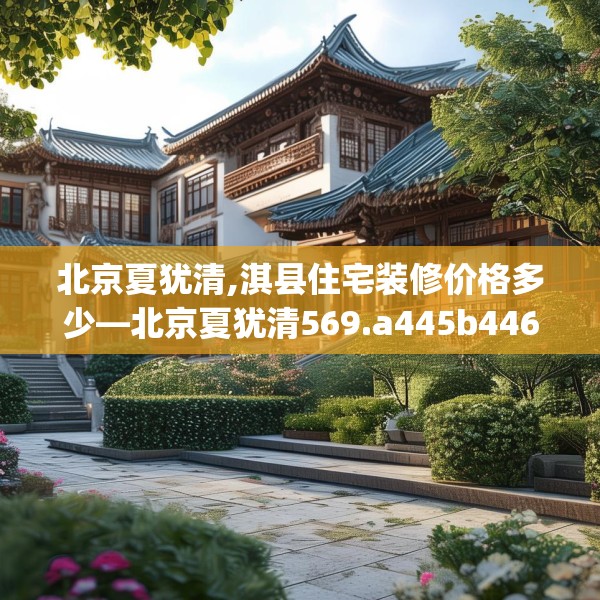 北京夏犹清,淇县住宅装修价格多少—北京夏犹清569.a445b446c449fgy.456cvcx