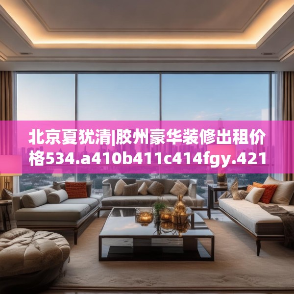 北京夏犹清|胶州豪华装修出租价格534.a410b411c414fgy.421lkjl