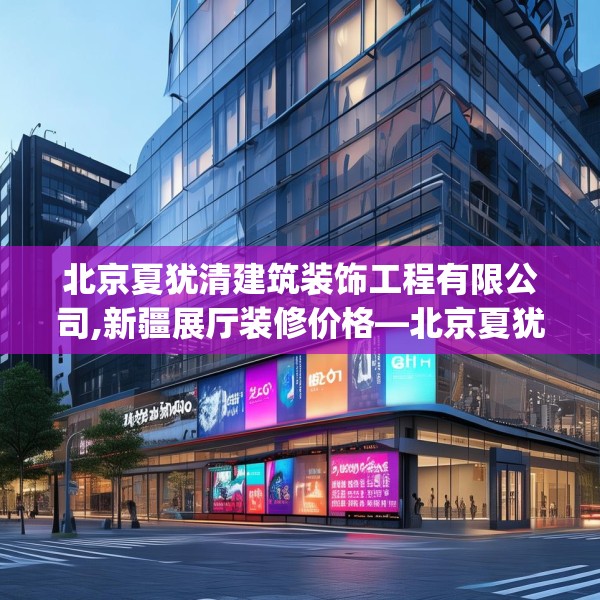 北京夏犹清建筑装饰工程有限公司,新疆展厅装修价格—北京夏犹清建筑装饰工程有限公司307.a183b184c187fgy.194jhhj
