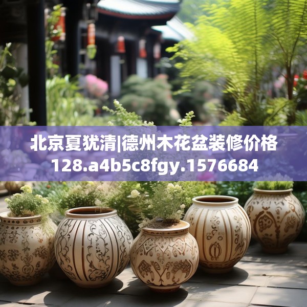 北京夏犹清|德州木花盆装修价格128.a4b5c8fgy.1576684