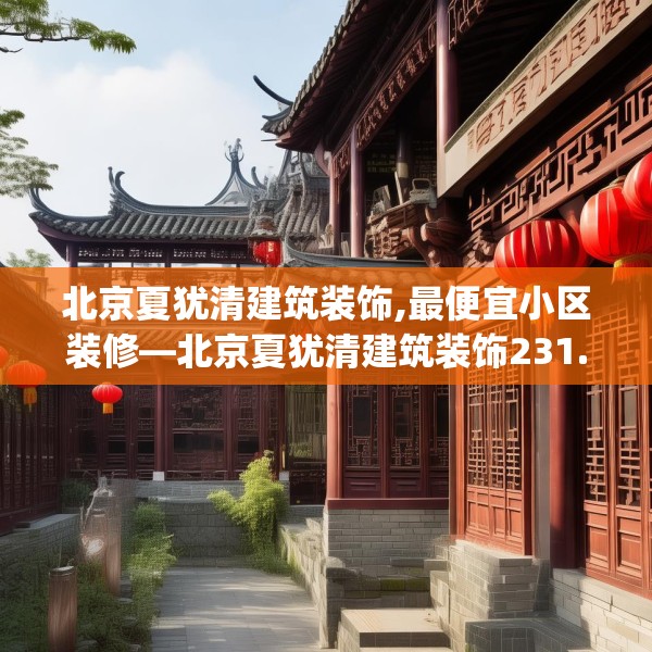北京夏犹清建筑装饰,最便宜小区装修—北京夏犹清建筑装饰231.a107b108c111fgy.118fhsg