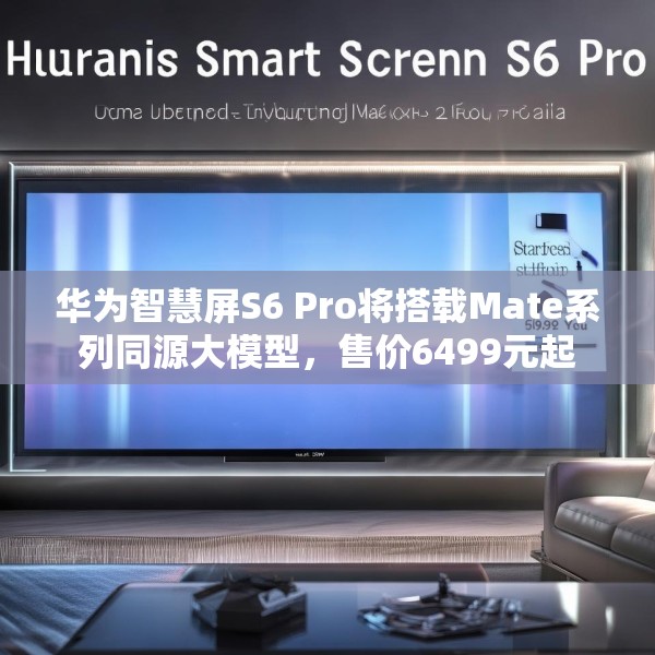 华为智慧屏S6 Pro将搭载Mate系列同源大模型，售价6499元起