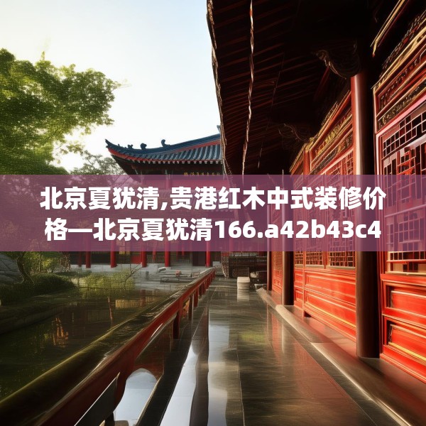 北京夏犹清,贵港红木中式装修价格—北京夏犹清166.a42b43c46fgy.53htyj