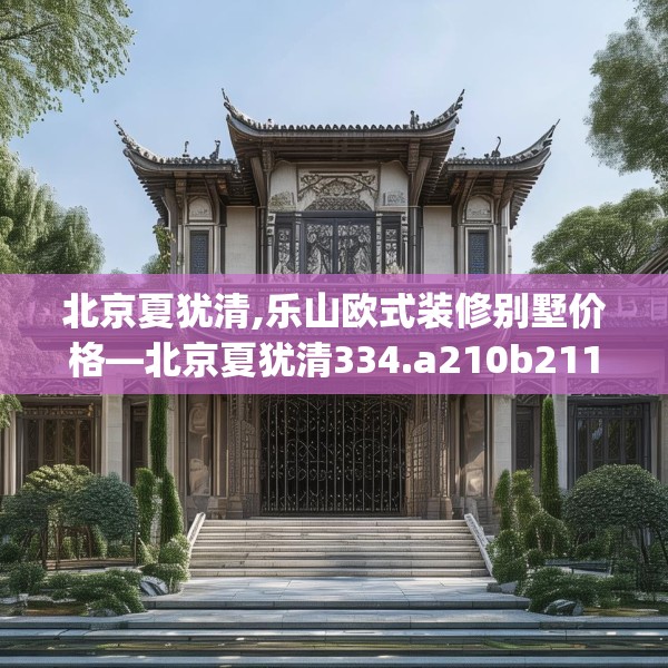 北京夏犹清,乐山欧式装修别墅价格—北京夏犹清334.a210b211c214fgy.221sdA