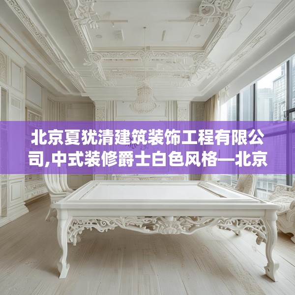 北京夏犹清建筑装饰工程有限公司,中式装修爵士白色风格—北京夏犹清建筑装饰工程有限公司310.a186b187c190fgy.197htyj