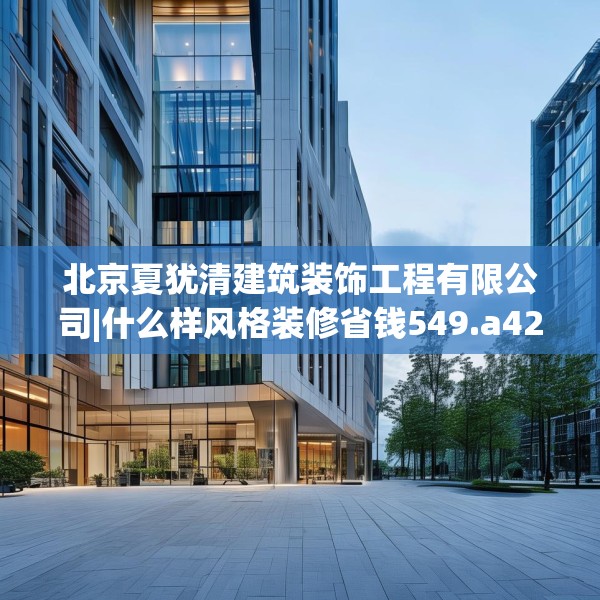 北京夏犹清建筑装饰工程有限公司|什么样风格装修省钱549.a425b426c429fgy.436fghfd