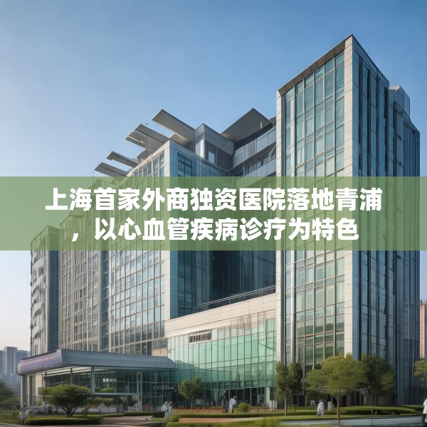 上海首家外商独资医院落地青浦，以心血管疾病诊疗为特色